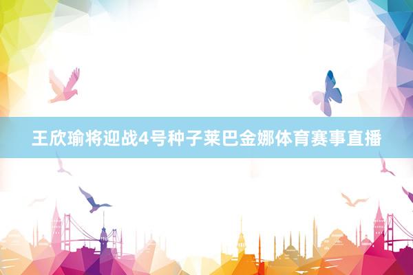 王欣瑜将迎战4号种子莱巴金娜体育赛事直播