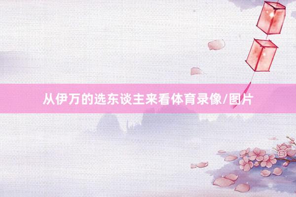 从伊万的选东谈主来看体育录像/图片