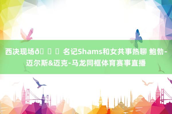 西决现场👀名记Shams和女共事热聊 鲍勃-迈尔斯&迈克-马龙同框体育赛事直播