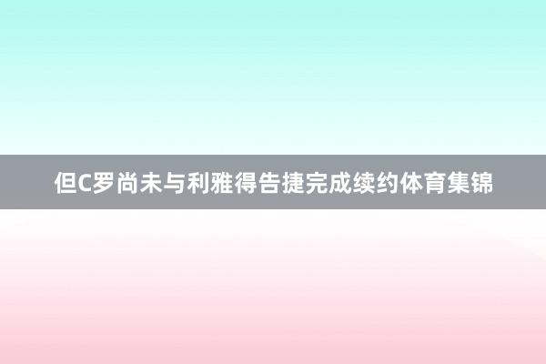 但C罗尚未与利雅得告捷完成续约体育集锦