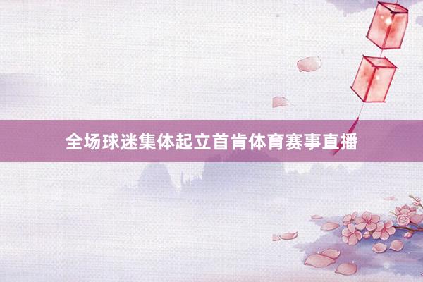 全场球迷集体起立首肯体育赛事直播