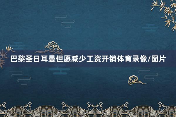 巴黎圣日耳曼但愿减少工资开销体育录像/图片