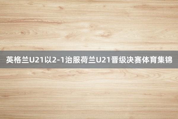 英格兰U21以2-1治服荷兰U21晋级决赛体育集锦