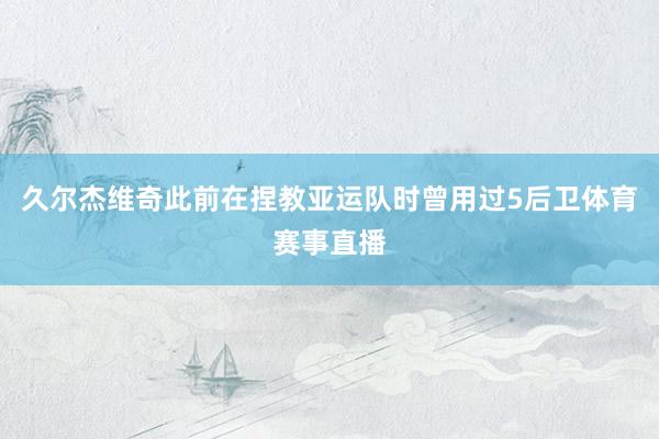 久尔杰维奇此前在捏教亚运队时曾用过5后卫体育赛事直播