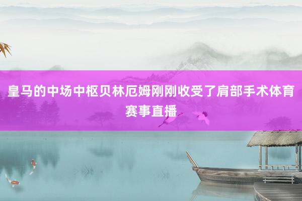 皇马的中场中枢贝林厄姆刚刚收受了肩部手术体育赛事直播