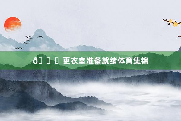 👀更衣室准备就绪体育集锦