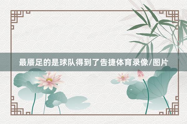 最餍足的是球队得到了告捷体育录像/图片