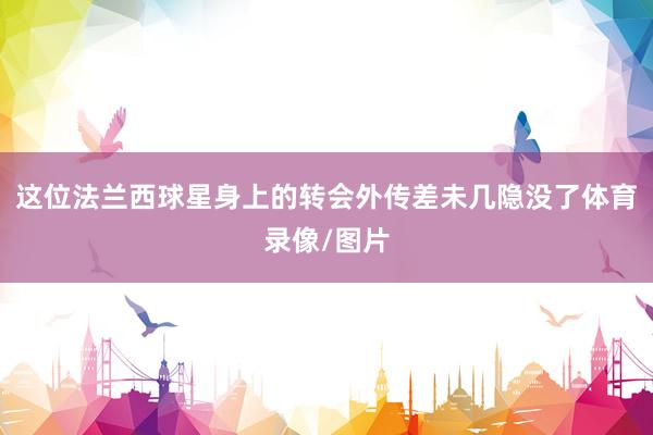 这位法兰西球星身上的转会外传差未几隐没了体育录像/图片