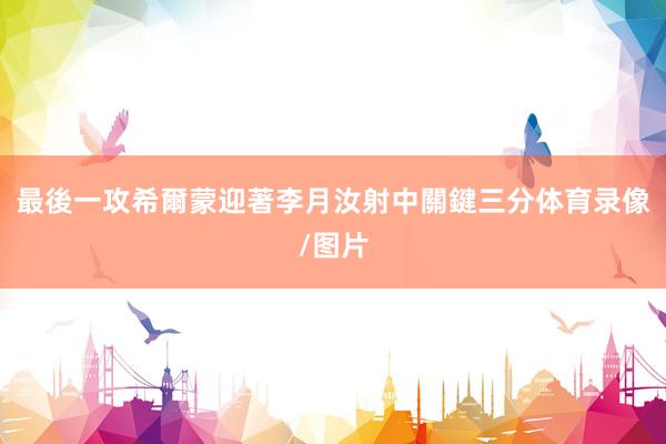 最後一攻希爾蒙迎著李月汝射中關鍵三分体育录像/图片