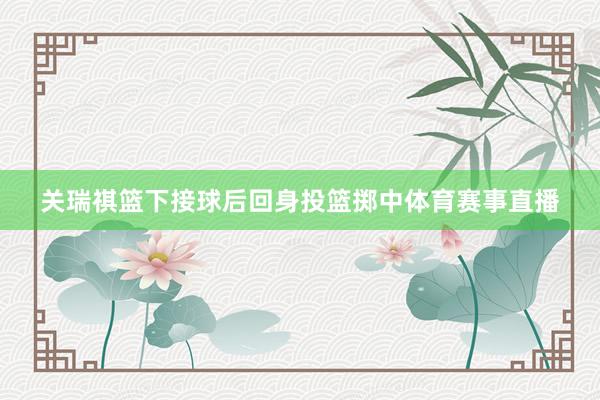 关瑞祺篮下接球后回身投篮掷中体育赛事直播