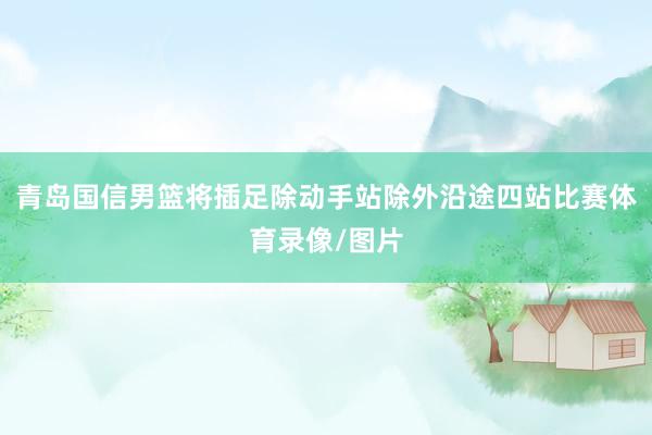 青岛国信男篮将插足除动手站除外沿途四站比赛体育录像/图片
