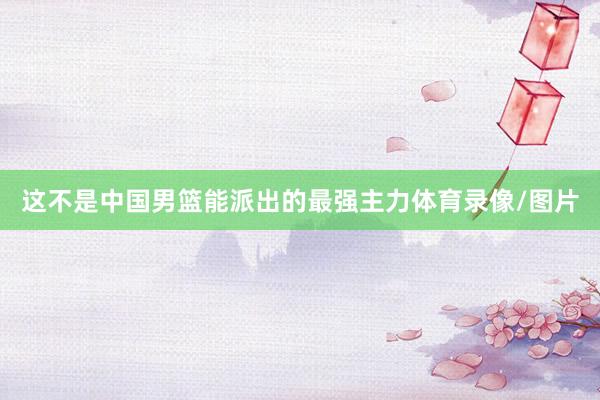 这不是中国男篮能派出的最强主力体育录像/图片