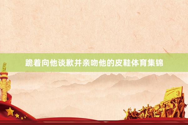 跪着向他谈歉并亲吻他的皮鞋体育集锦