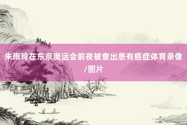 朱雨玲在东京奥运会前夜被查出患有癌症体育录像/图片