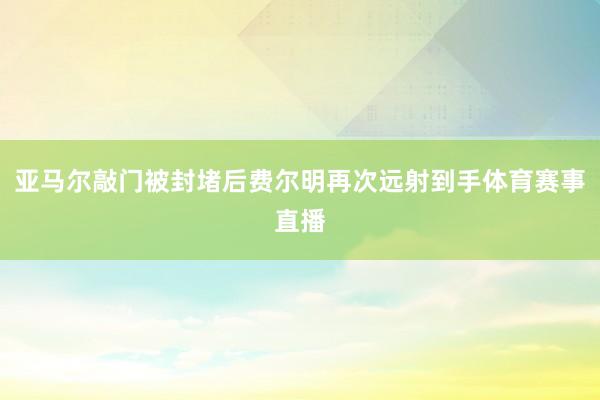 亚马尔敲门被封堵后费尔明再次远射到手体育赛事直播