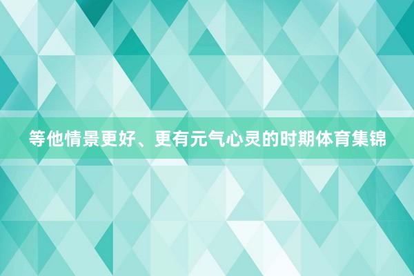 等他情景更好、更有元气心灵的时期体育集锦