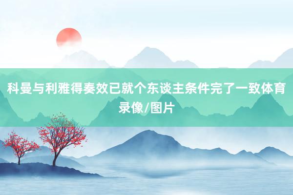 科曼与利雅得奏效已就个东谈主条件完了一致体育录像/图片
