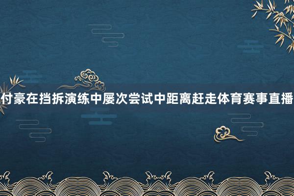 付豪在挡拆演练中屡次尝试中距离赶走体育赛事直播