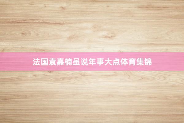 法国袁嘉楠虽说年事大点体育集锦