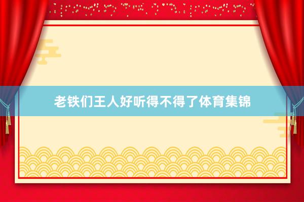 老铁们王人好听得不得了体育集锦