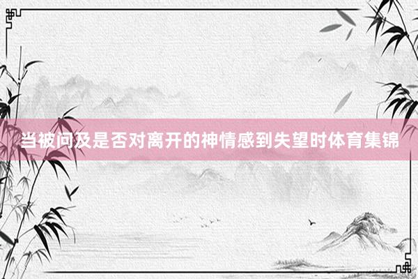 当被问及是否对离开的神情感到失望时体育集锦