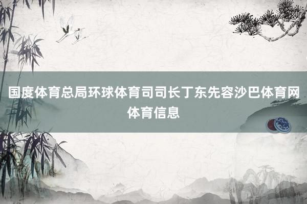 国度体育总局环球体育司司长丁东先容沙巴体育网体育信息