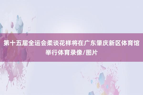 第十五届全运会柔谈花样将在广东肇庆新区体育馆举行体育录像/图片