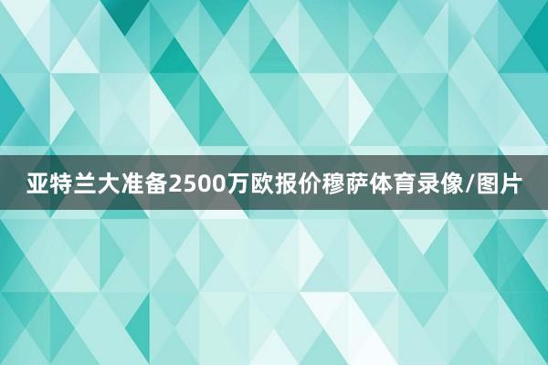 亚特兰大准备2500万欧报价穆萨体育录像/图片