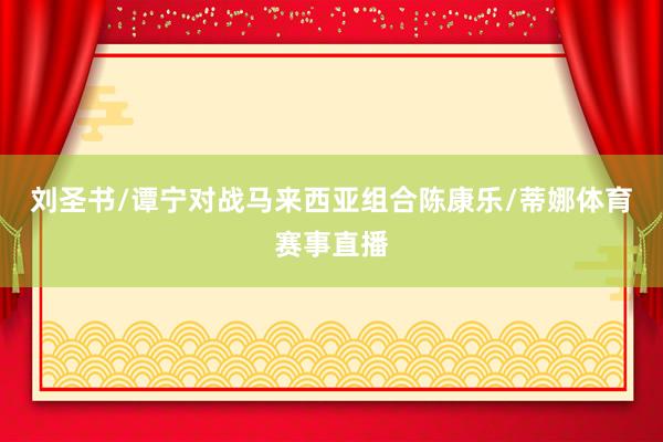 刘圣书/谭宁对战马来西亚组合陈康乐/蒂娜体育赛事直播