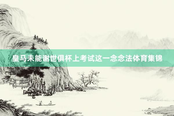 皇马未能谢世俱杯上考试这一念念法体育集锦