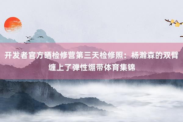 开发者官方晒检修营第三天检修照：杨瀚森的双臂缠上了弹性绷带体育集锦