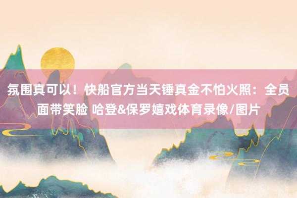 氛围真可以！快船官方当天锤真金不怕火照：全员面带笑脸 哈登&保罗嬉戏体育录像/图片