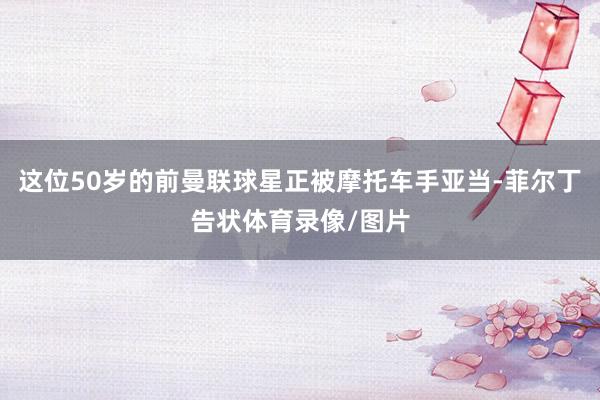 这位50岁的前曼联球星正被摩托车手亚当-菲尔丁告状体育录像/图片