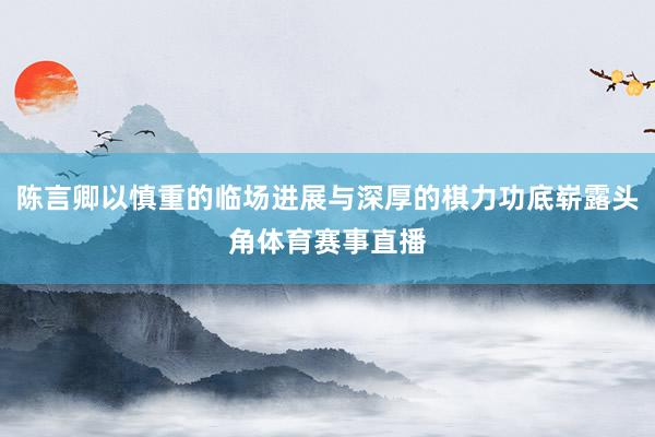 陈言卿以慎重的临场进展与深厚的棋力功底崭露头角体育赛事直播