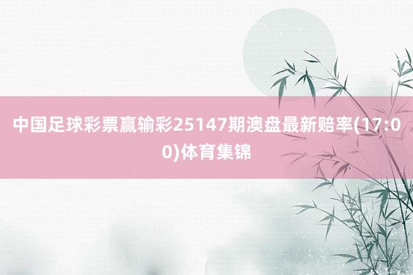 中国足球彩票赢输彩25147期澳盘最新赔率(17:00)体育集锦
