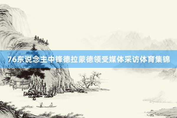 76东说念主中锋德拉蒙德领受媒体采访体育集锦