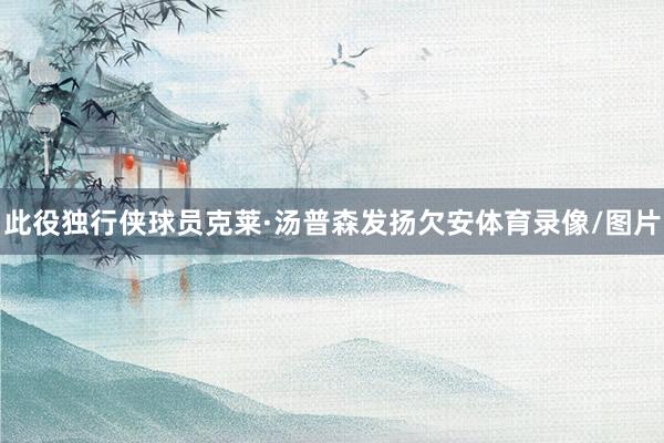 此役独行侠球员克莱·汤普森发扬欠安体育录像/图片