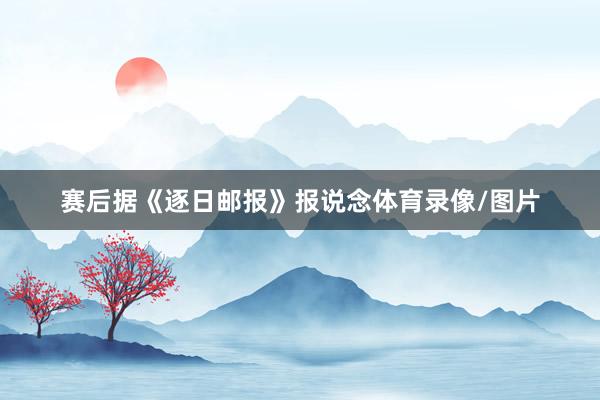 赛后据《逐日邮报》报说念体育录像/图片