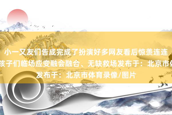小一又友们告成完成了扮演好多网友看后惊羡连连纷纷留言：“孩子们临场应变融会融合、无缺救场发布于：北京市体育录像/图片