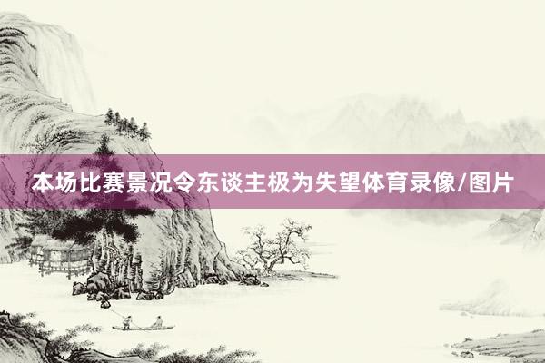 本场比赛景况令东谈主极为失望体育录像/图片
