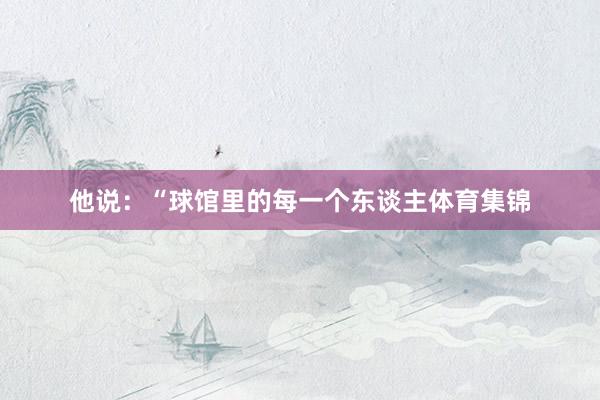 他说：“球馆里的每一个东谈主体育集锦